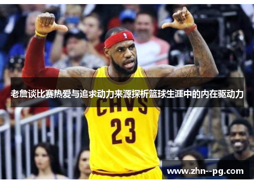 老詹谈比赛热爱与追求动力来源探析篮球生涯中的内在驱动力 老詹谈比赛热爱与追求动力来源探析篮球生涯中的内在驱动力