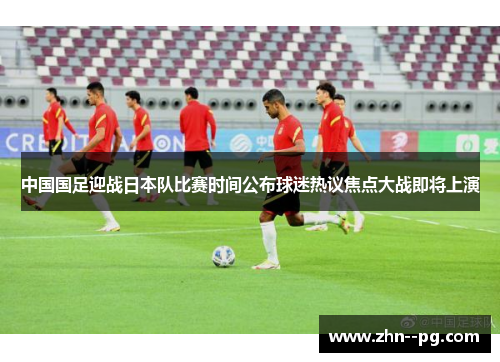 中国国足迎战日本队比赛时间公布球迷热议焦点大战即将上演
