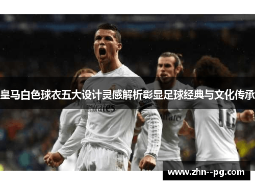 皇马白色球衣五大设计灵感解析彰显足球经典与文化传承