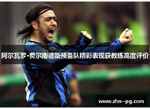 阿尔瓦罗·费尔南德斯预备队精彩表现获教练高度评价 阿尔瓦罗·费尔南德斯预备队精彩表现获教练高度评价