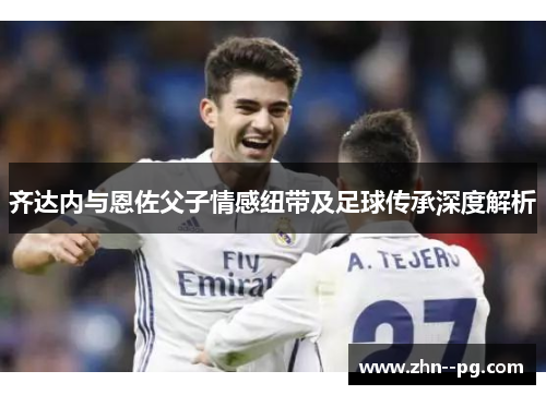 齐达内与恩佐父子情感纽带及足球传承深度解析
