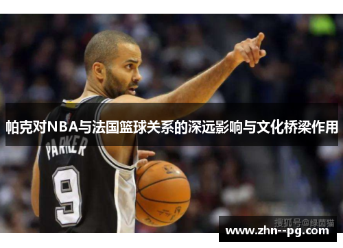 帕克对NBA与法国篮球关系的深远影响与文化桥梁作用 帕克对NBA与法国篮球关系的深远影响与文化桥梁作用