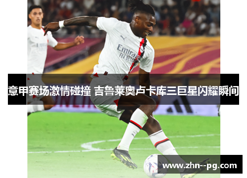 意甲赛场激情碰撞 吉鲁莱奥卢卡库三巨星闪耀瞬间 意甲赛场激情碰撞 吉鲁莱奥卢卡库三巨星闪耀瞬间