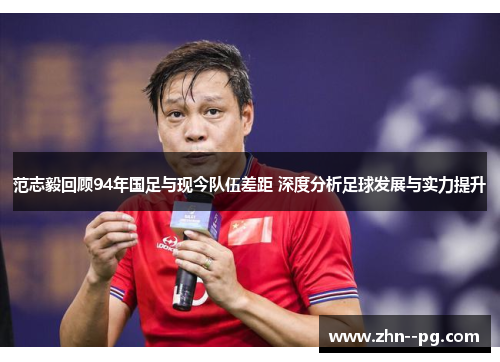 范志毅回顾94年国足与现今队伍差距 深度分析足球发展与实力提升