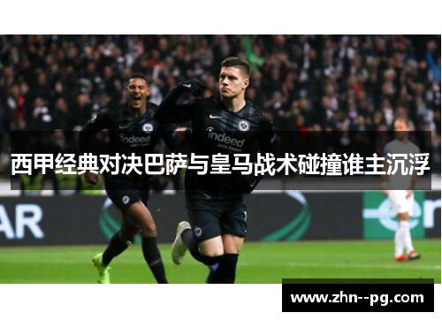 西甲经典对决巴萨与皇马战术碰撞谁主沉浮