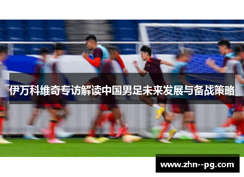 伊万科维奇专访解读中国男足未来发展与备战策略