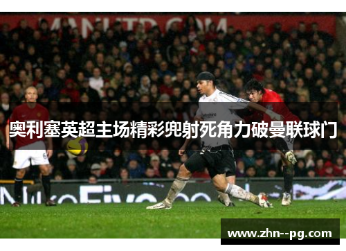 奥利塞英超主场精彩兜射死角力破曼联球门